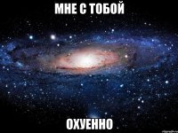 мне с тобой охуенно