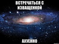 встречаться с изващенкой ахуенно