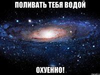 поливать тебя водой охуенно!