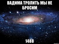 вадима тролить мы не бросим 1488