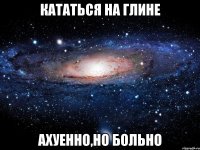 кататься на глине ахуенно,но больно