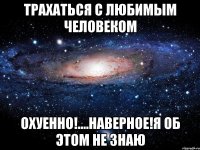 трахаться с любимым человеком охуенно!....наверное!я об этом не знаю