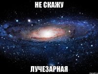 не скажу лучезарная