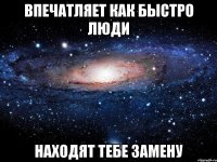 впечатляет как быстро люди находят тебе замену