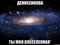 денисенкова ты моя влеселенная*