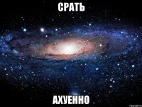 срать ахуенно