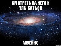 смотреть на него и улыбаться ахуенно