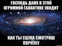 господь даже в этой огромной галактике увидит как ты сцука смотриш порнуху