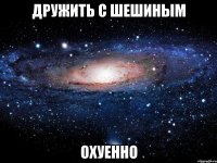 дружить с шешиным охуенно