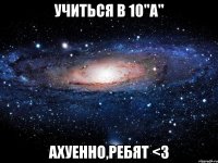 учиться в 10"а" ахуенно,ребят <3