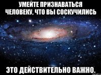 умейте признаваться человеку, что вы соскучились это действительно важно.