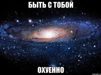 быть с тобой охуенно