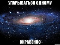 упарываться одному окрабенно