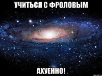 учиться с фроловым ахуенно!