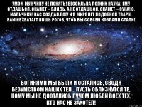 умом мужчину не понять! бессильна логики наука! ему отдашься, скажет – блядь, а не отдашься, скажет – сука! о, мальчики! вас создал бог! и в мире нет подобной твари.. вам не хватает лишь рогов, чтоб вы совсем козлами стали! богинями мы были и остались, сводя безумством наших тел... пусть облизнутся те, кому мы не достались лучом любви всех тех, кто нас не захотел!