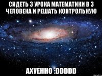 сидеть 3 урока математики в 3 человека и решать контрольную ахуенно :ddddd