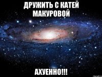 дружить с катей макуровой ахуенно!!!