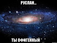 руслан... ты офигенный *_*