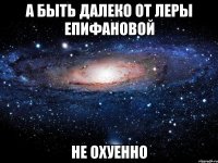 а быть далеко от леры епифановой не охуенно