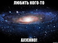 любить кого-то ахуенно!