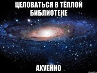 целоваться в тёплой библиотеке ахуенно