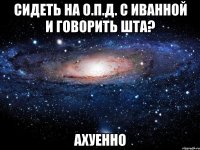 сидеть на о.п.д. с иванной и говорить шта? ахуенно