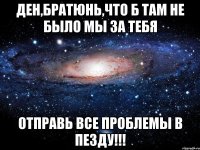 ден,братюнь,что б там не было мы за тебя отправь все проблемы в пезду!!!