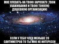 мне плевать на твою зарплату ,твои ухаживания и твою тонкую душевную организацию если у тебя член меньше 20 сантиметров то ты мне не интересен