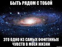 быть рядом с тобой это одно из самых офигенных чувств в моей жизни