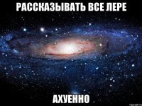 рассказывать все лере ахуенно