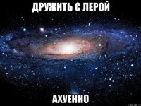 дружить с лерой ахуенно