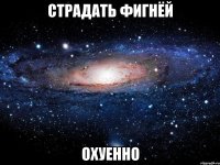 страдать фигнёй охуенно