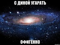 с диной угарать офигенно