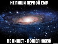 не пиши первой ему не пишет - пошёл нахуй