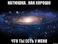 катюшка , как хорошо что ты есть у меня