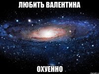 любить валентина охуенно