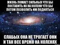 жизнь ломает сильных что бы поставить их на колени что бы потом позволить им подняться слабых она не трогает они и так все время на коленях