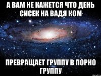 а вам не кажется что день сисек на вадя ком превращает группу в порно группу