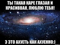 ты такая каре глазая и красиввая, люблю тебя! э это ахуеть как ахуенно:)