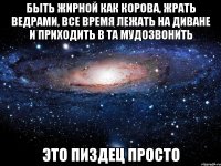 быть жирной как корова, жрать ведрами, все время лежать на диване и приходить в та мудозвонить это пиздец просто