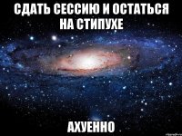 сдать сессию и остаться на стипухе ахуенно