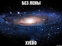 без лены хуёво