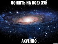 ложить на всех хуй ахуенно