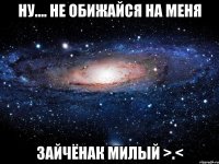 ну.... не обижайся на меня зайчёнак милый >.<