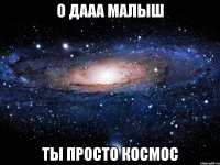 о дааа малыш ты просто космос