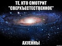 те, кто смотрит "сверхъестественное" ахуенны