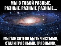 мы с тобой разные, разные. разные, разные.... мы так хотели быть чистыми, стали грязными, грязными.