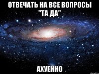 отвечать на все вопросы "та да" ахуенно