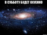 в субботу будет охуенно 