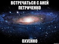 встречаться с аней петриченко охуенно